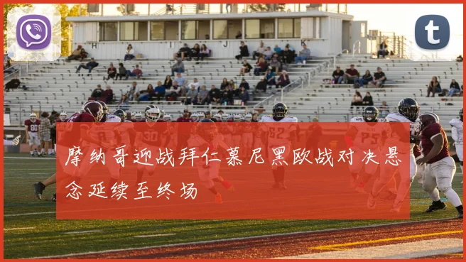 摩纳哥迎战拜仁慕尼黑欧战对决悬念延续至终场