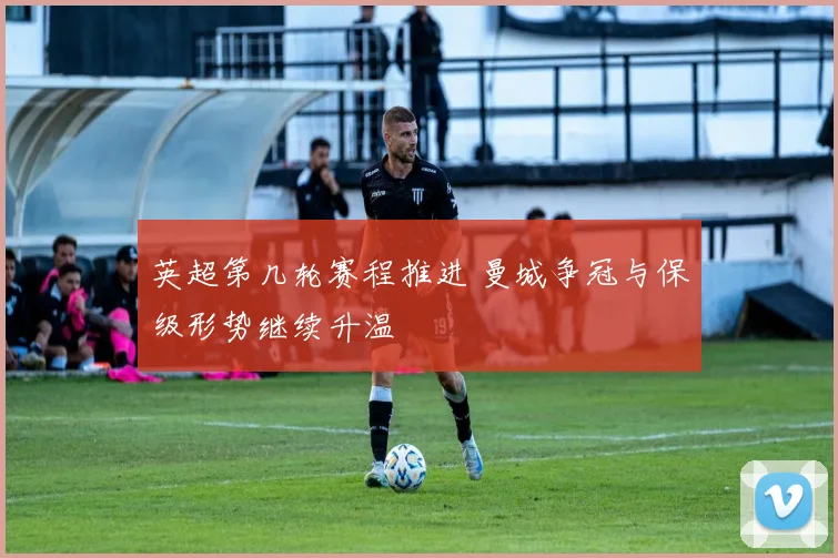 英超第几轮赛程推进 曼城争冠与保级形势继续升温