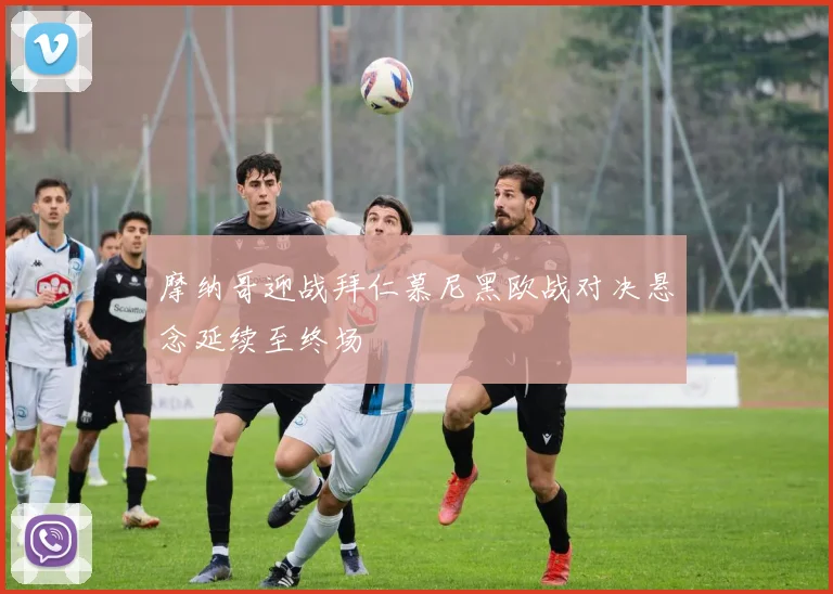 摩纳哥迎战拜仁慕尼黑欧战对决悬念延续至终场