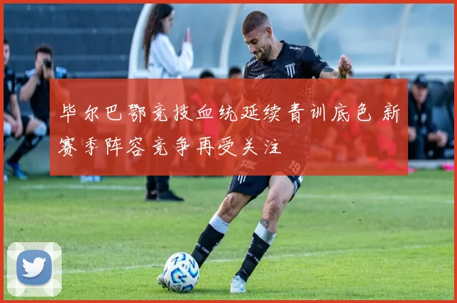 毕尔巴鄂竞技血统延续青训底色 新赛季阵容竞争再受关注