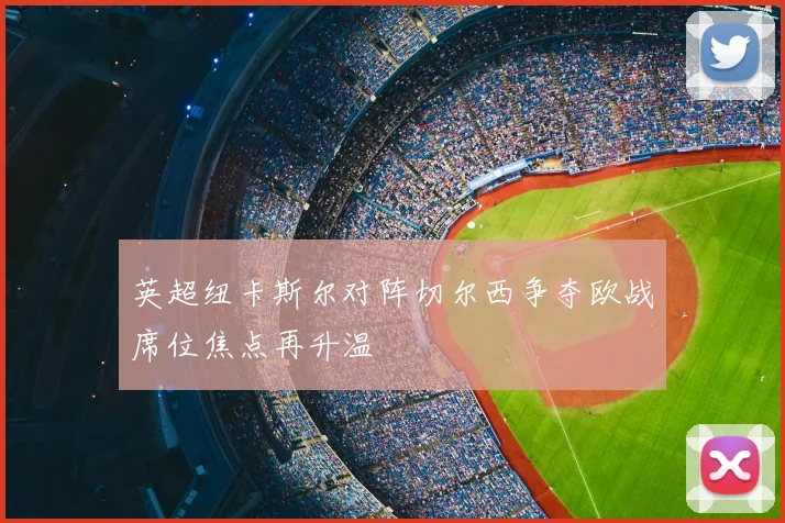 英超纽卡斯尔对阵切尔西争夺欧战席位焦点再升温