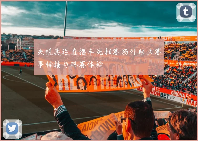 央视奥运直播车亮相赛场外助力赛事转播与观赛体验