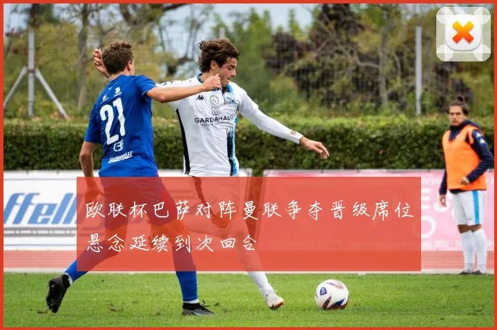 欧联杯巴萨对阵曼联争夺晋级席位悬念延续到次回合
