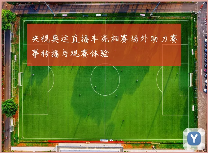 央视奥运直播车亮相赛场外助力赛事转播与观赛体验