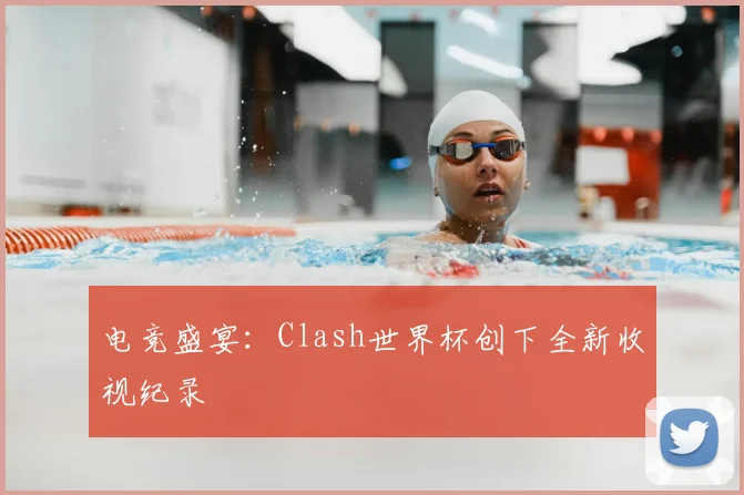 电竞盛宴：Clash世界杯创下全新收视纪录