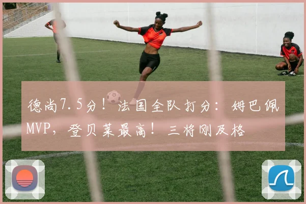 德尚7.5分！法国全队打分：姆巴佩MVP，登贝莱最高！三将刚及格