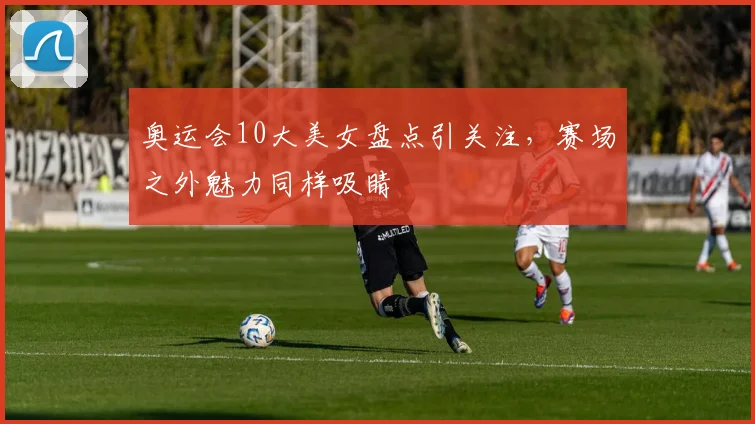 奥运会10大美女盘点引关注，赛场之外魅力同样吸睛