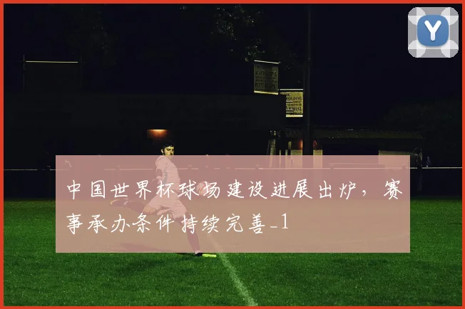 中国世界杯球场建设进展出炉，赛事承办条件持续完善_1