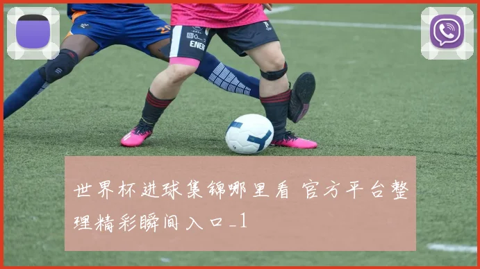 世界杯进球集锦哪里看 官方平台整理精彩瞬间入口_1