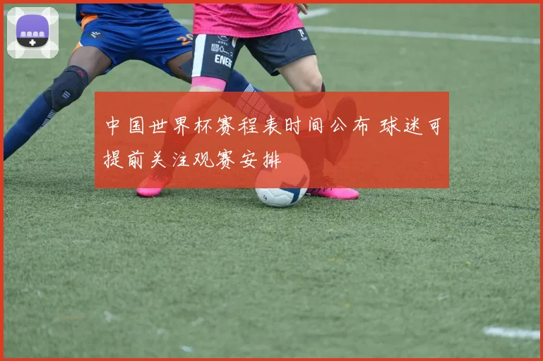 中国世界杯赛程表时间公布 球迷可提前关注观赛安排