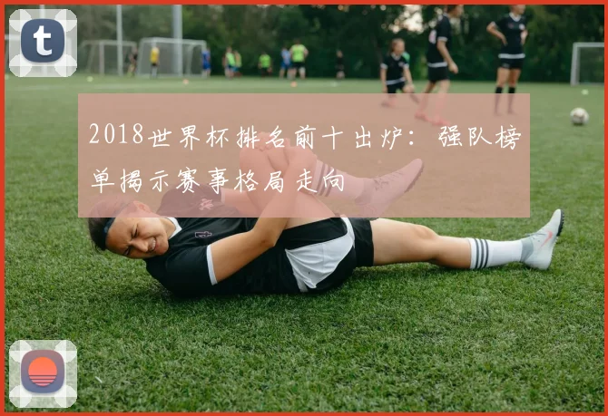 2018世界杯排名前十出炉：强队榜单揭示赛事格局走向