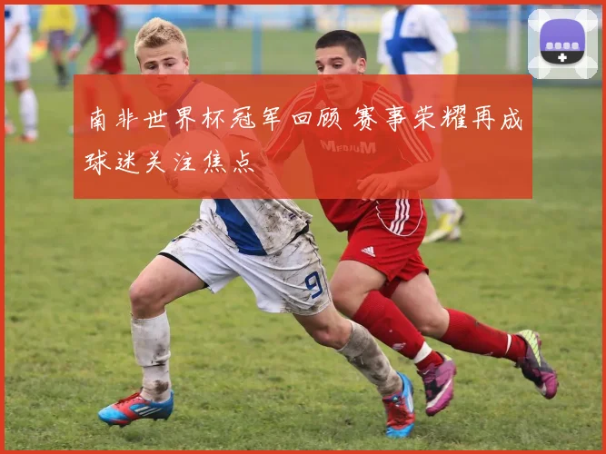 南非世界杯冠军回顾 赛事荣耀再成球迷关注焦点