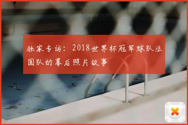 独家专访：2018世界杯冠军球队法国队的幕后照片故事