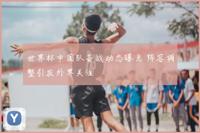 世界杯中国队备战动态曝光 阵容调整引发外界关注