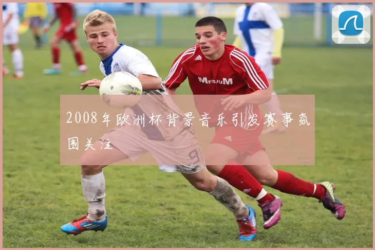 2008年欧洲杯背景音乐引发赛事氛围关注