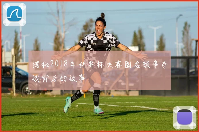揭秘2018年世界杯决赛圈名额争夺战背后的故事