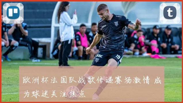 欧洲杯法国队战歌传递赛场激情 成为球迷关注焦点