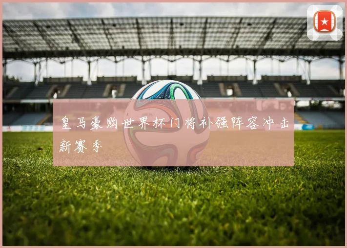 皇马豪购世界杯门将补强阵容冲击新赛季