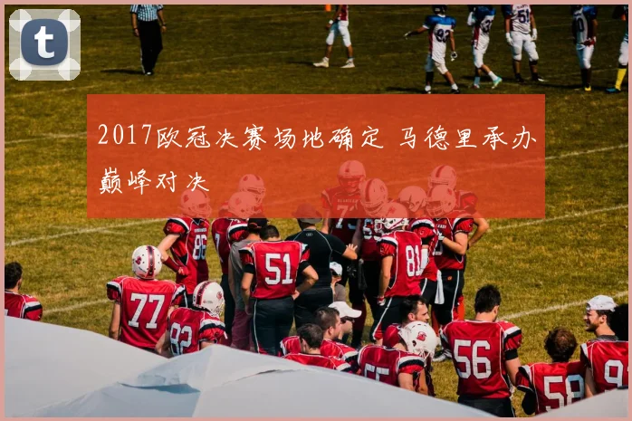 2017欧冠决赛场地确定 马德里承办巅峰对决